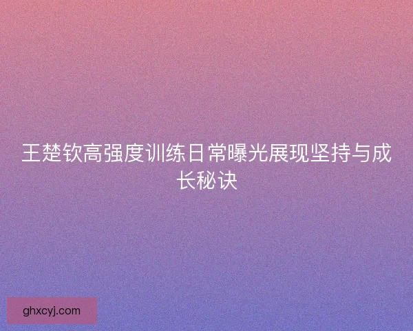 王楚钦高强度训练日常曝光展现坚持与成长秘诀