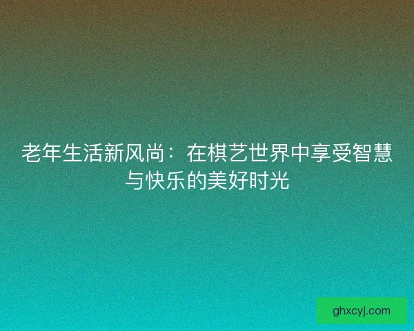老年生活新风尚：在棋艺世界中享受智慧与快乐的美好时光
