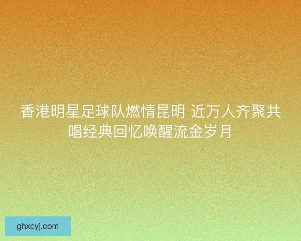 香港明星足球队燃情昆明 近万人齐聚共唱经典回忆唤醒流金岁月