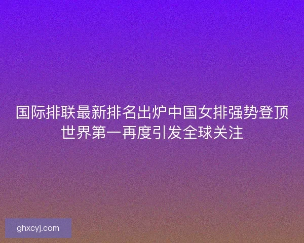 国际排联最新排名出炉中国女排强势登顶世界第一再度引发全球关注