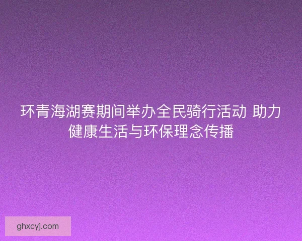 环青海湖赛期间举办全民骑行活动 助力健康生活与环保理念传播
