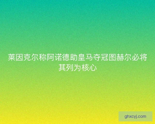 莱因克尔称阿诺德助皇马夺冠图赫尔必将其列为核心