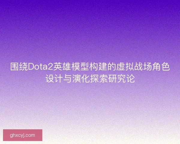 围绕Dota2英雄模型构建的虚拟战场角色设计与演化探索研究论