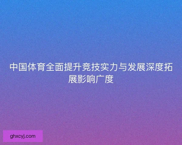中国体育全面提升竞技实力与发展深度拓展影响广度